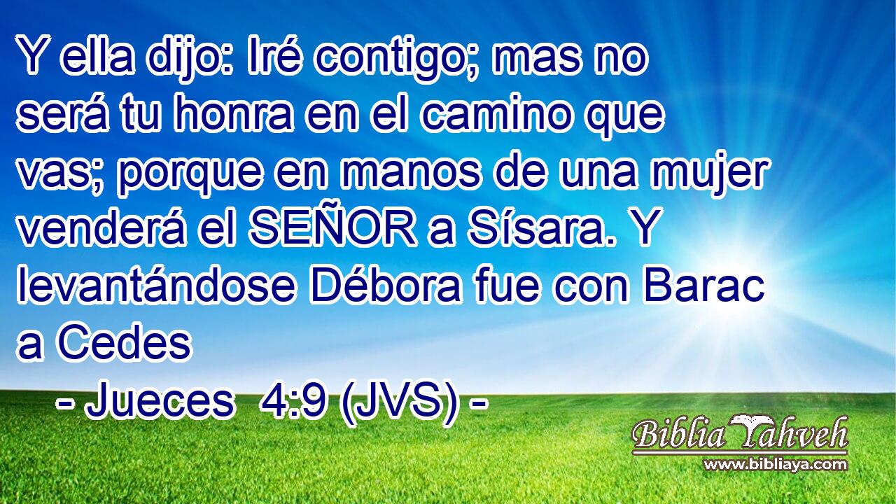 Y ella dijo: Iré contigo; mas no será tu honra en el camino que vas; porque en manos de una mujer venderá el SEÑOR a Sísara. Y levantándose Débora fue con Barac a Cedes