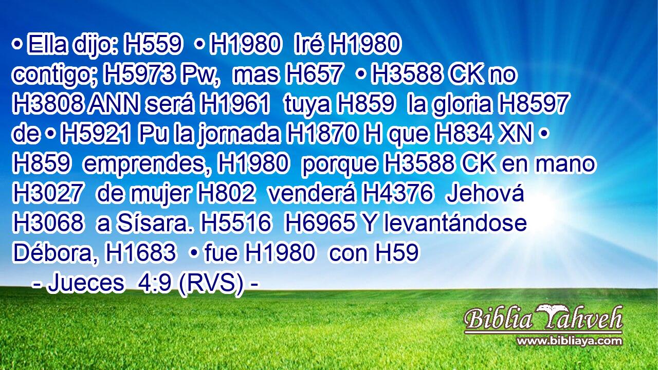 • Ella dijo: H559  • H1980  Iré H1980  contigo; H5973 Pw,  mas H657  • H3588 CK no H3808 ANN será H1961  tuya H859  la gloria H8597  de • H5921 Pu la jornada H1870 H que H834 XN • H859  emprendes, H1980  porque H3588 CK en mano H3027  de mujer H802  venderá H4376  Jehová H3068  a Sísara. H5516  H6965 Y levantándose Débora, H1683  • fue H1980  con H59