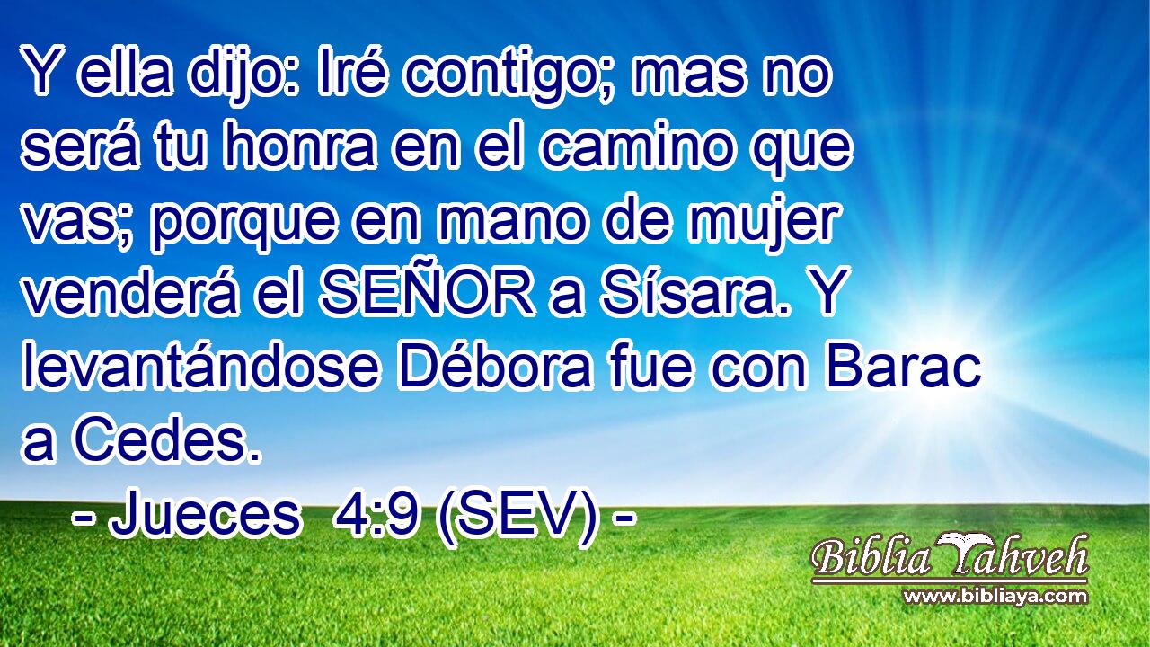 Y ella dijo: Iré contigo; mas no será tu honra en el camino que vas; porque en mano de mujer venderá el SEÑOR a Sísara. Y levantándose Débora fue con Barac a Cedes.