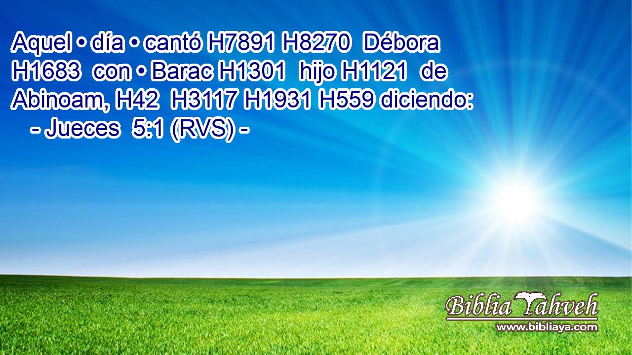 Aquel • día • cantó H7891 H8270  Débora H1683  con • Barac H1301  hijo H1121  de Abinoam, H42  H3117 H1931 H559 diciendo: 