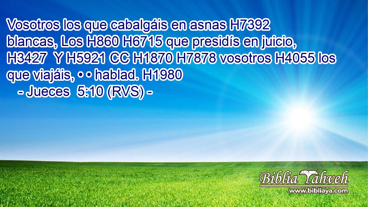 Vosotros los que cabalgáis en asnas H7392  blancas, Los H860 H6715 que presidís en juicio, H3427  Y H5921 CC H1870 H7878 vosotros H4055 los que viajáis, • • hablad. H1980  