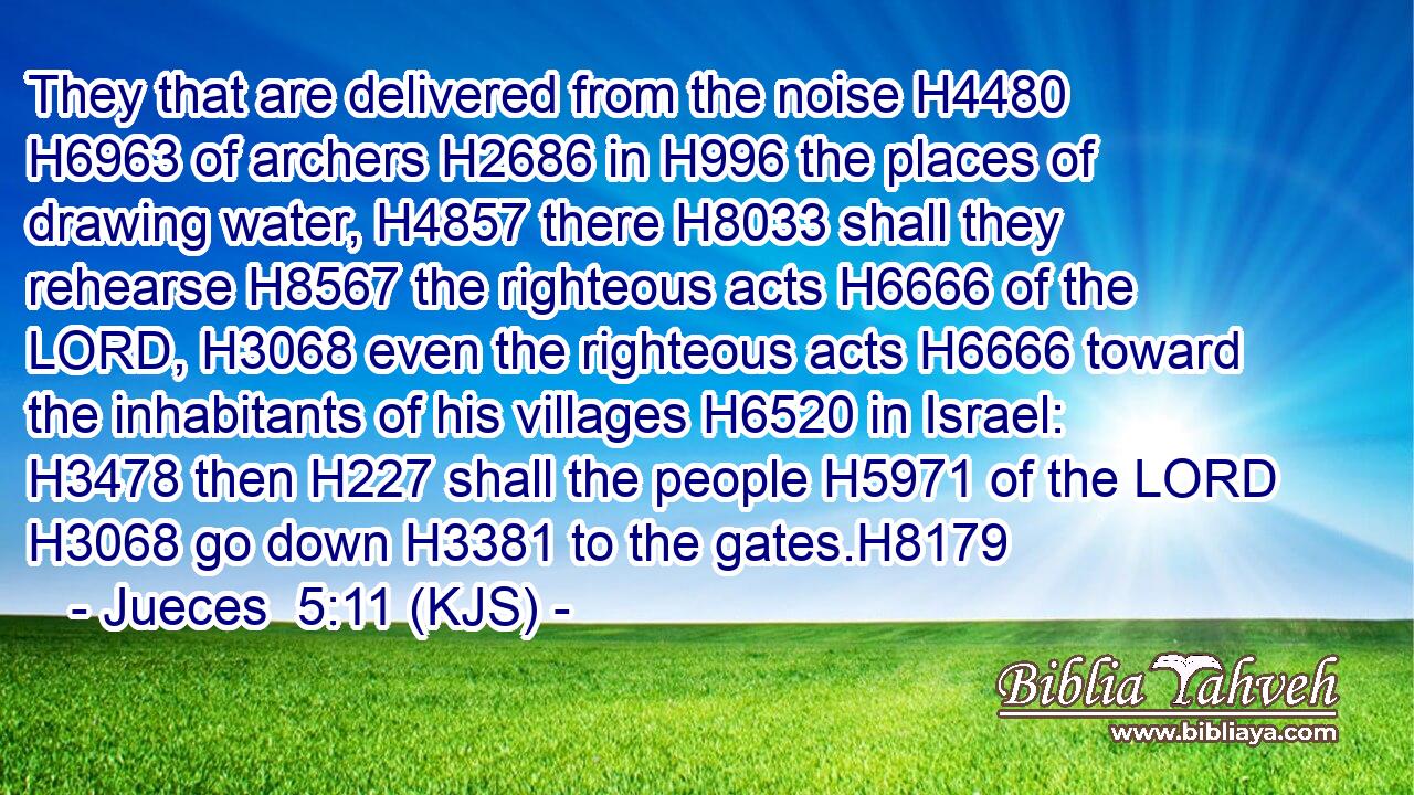 They that are delivered from the noise H4480  H6963 of archers H2686 in H996 the places of drawing water, H4857 there H8033 shall they rehearse H8567 the righteous acts H6666 of the LORD, H3068 even the righteous acts H6666 toward the inhabitants of his villages H6520 in Israel: H3478 then H227 shall the people H5971 of the LORD H3068 go down H3381 to the gates.H8179