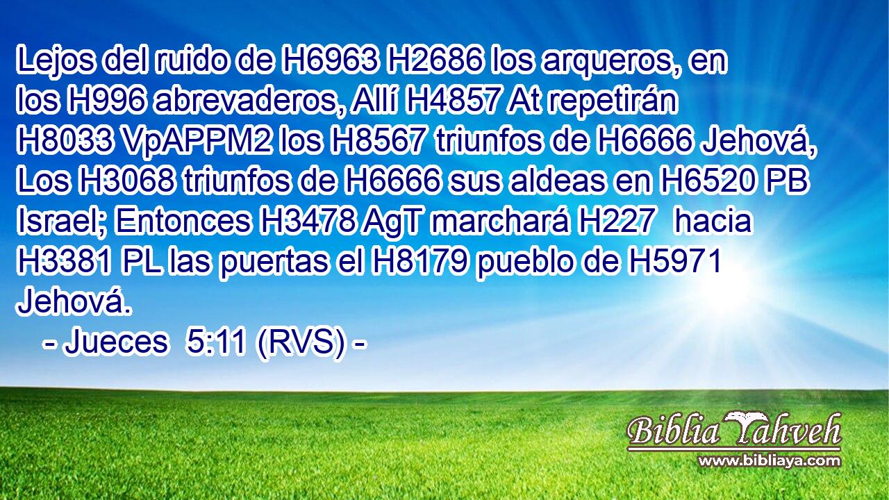 Lejos del ruido de H6963 H2686 los arqueros, en los H996 abrevaderos, Allí H4857 At repetirán H8033 VpAPPM2 los H8567 triunfos de H6666 Jehová, Los H3068 triunfos de H6666 sus aldeas en H6520 PB Israel; Entonces H3478 AgT marchará H227  hacia H3381 PL las puertas el H8179 pueblo de H5971 Jehová. 