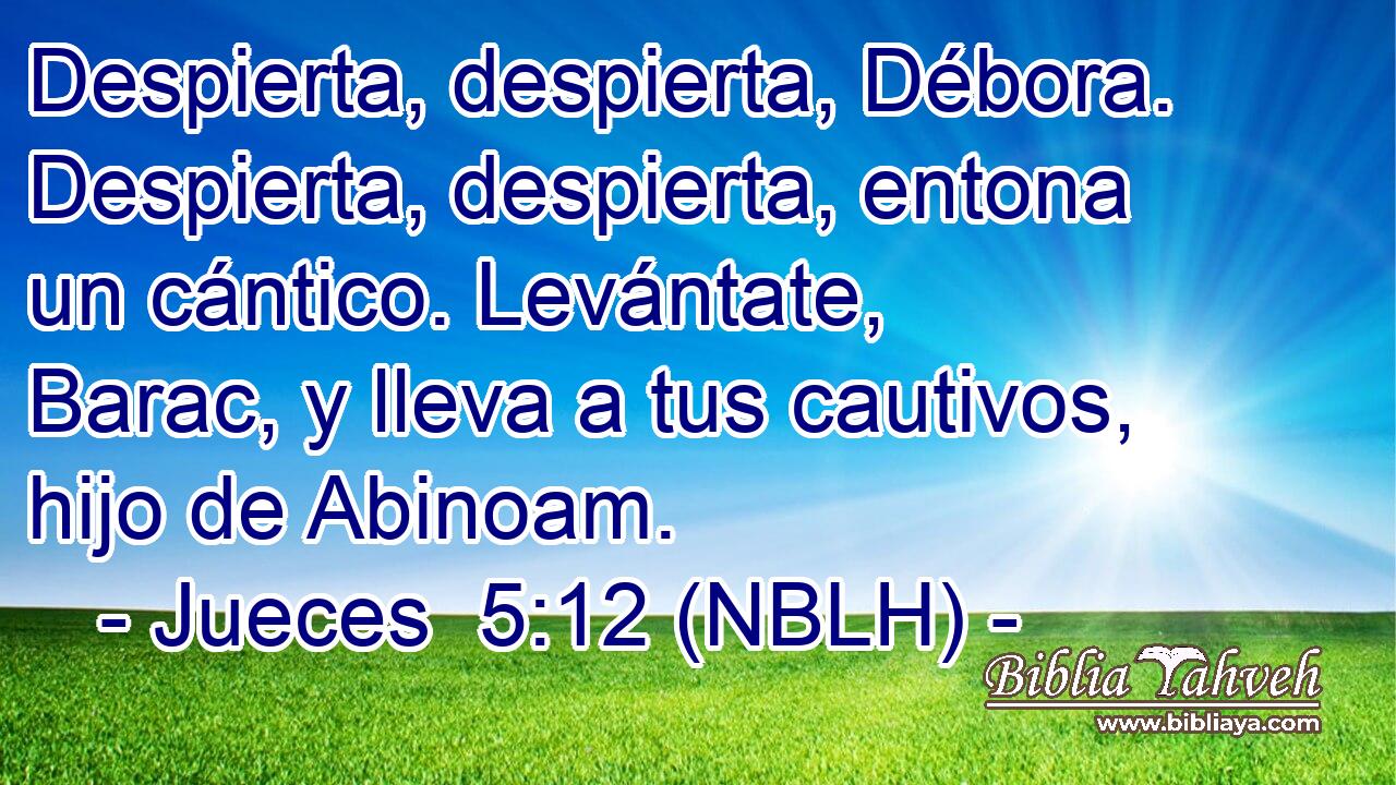  Despierta, despierta, Débora. Despierta, despierta, entona un cántico. Levántate, Barac, y lleva a tus cautivos, hijo de Abinoam. 