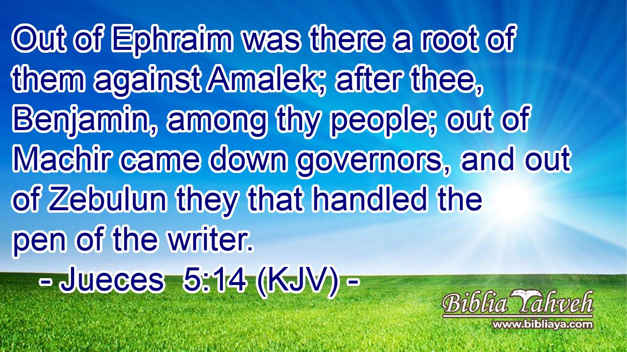 Out of Ephraim was there a root of them against Amalek; after thee, Benjamin, among thy people; out of Machir came down governors, and out of Zebulun they that handled the pen of the writer.