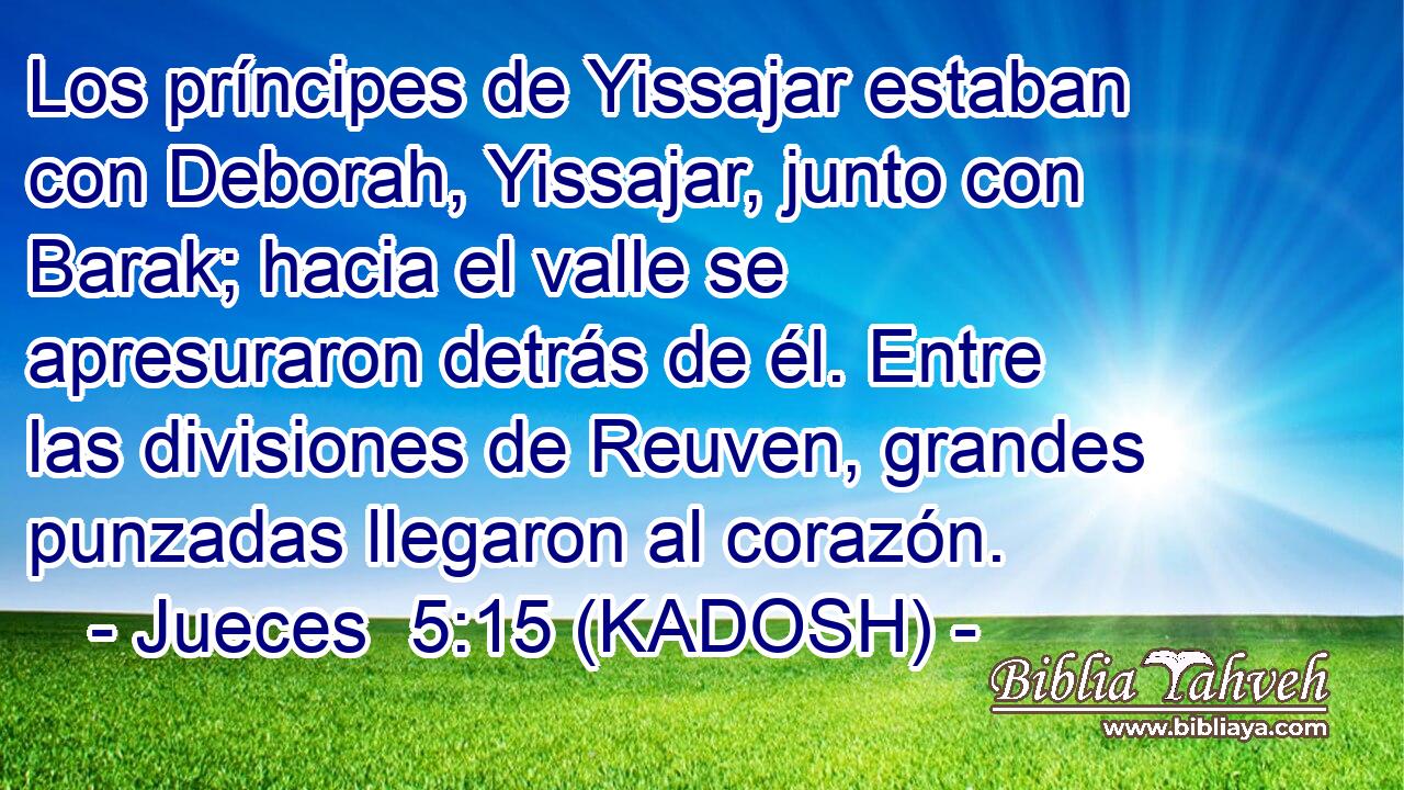  Los príncipes de Yissajar estaban con Deborah, Yissajar, junto con Barak; hacia el valle se apresuraron detrás de él. Entre las divisiones de Reuven, grandes punzadas llegaron al corazón. 