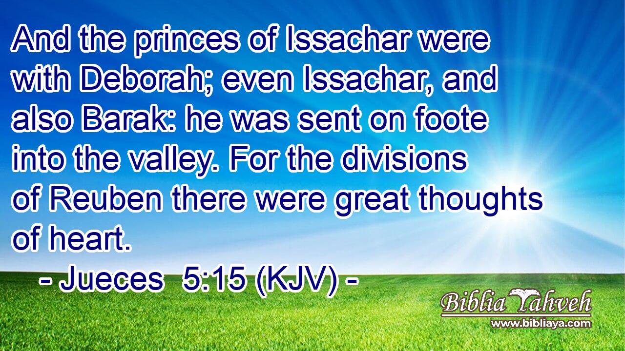And the princes of Issachar were with Deborah; even Issachar, and also Barak: he was sent on foote into the valley. For the divisions of Reuben there were great thoughts of heart.