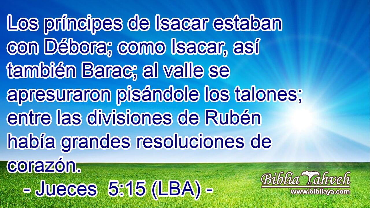 Los príncipes de Isacar estaban con Débora; como Isacar, así también Barac; al valle se apresuraron pisándole los talones; entre las divisiones de Rubén había grandes resoluciones de corazón.