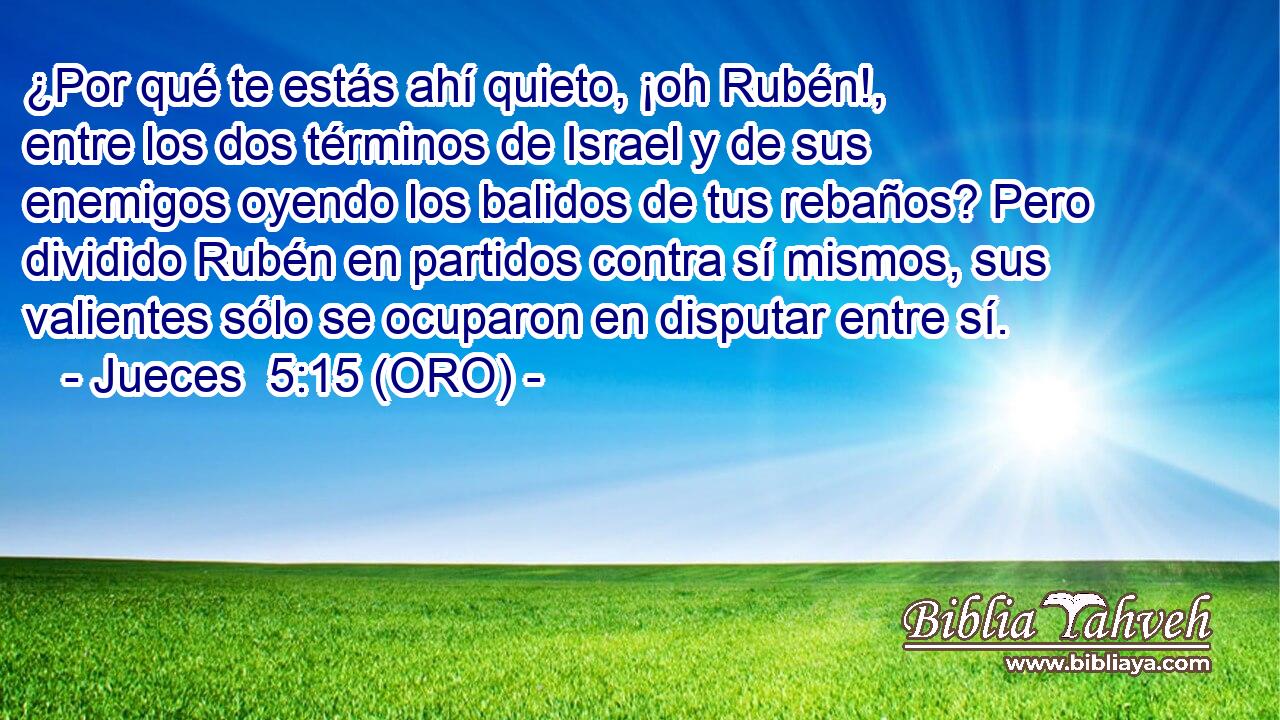  ¿Por qué te estás ahí quieto, ¡oh Rubén!, entre los dos términos de Israel y de sus enemigos oyendo los balidos de tus rebaños? Pero dividido Rubén en partidos contra sí mismos, sus valientes sólo se ocuparon en disputar entre sí. 