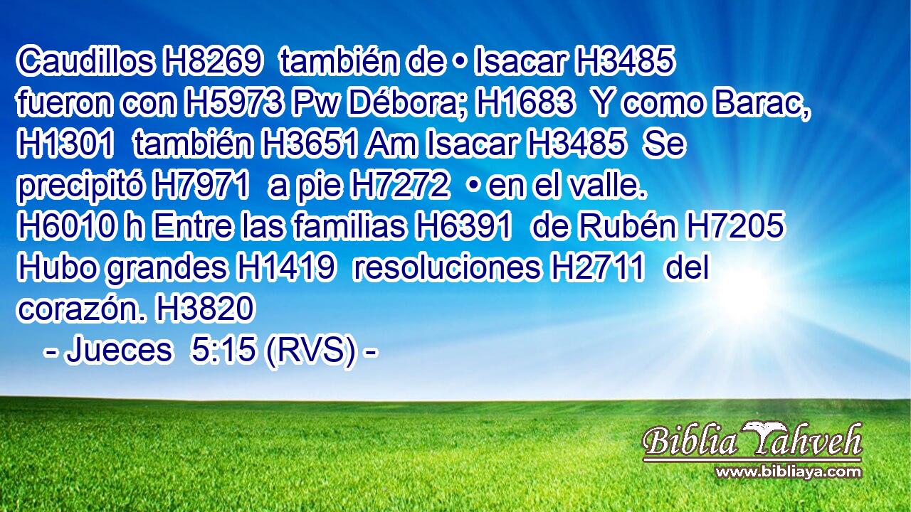 Caudillos H8269  también de • Isacar H3485  fueron con H5973 Pw Débora; H1683  Y como Barac, H1301  también H3651 Am Isacar H3485  Se precipitó H7971  a pie H7272  • en el valle. H6010 h Entre las familias H6391  de Rubén H7205  Hubo grandes H1419  resoluciones H2711  del corazón. H3820  