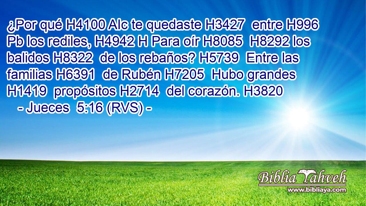 ¿Por qué H4100 AIc te quedaste H3427  entre H996 Pb los rediles, H4942 H Para oír H8085  H8292 los balidos H8322  de los rebaños? H5739  Entre las familias H6391  de Rubén H7205  Hubo grandes H1419  propósitos H2714  del corazón. H3820  
