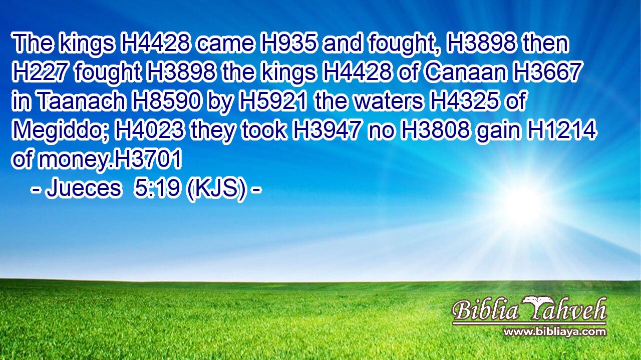 The kings H4428 came H935 and fought, H3898 then H227 fought H3898 the kings H4428 of Canaan H3667 in Taanach H8590 by H5921 the waters H4325 of Megiddo; H4023 they took H3947 no H3808 gain H1214 of money.H3701