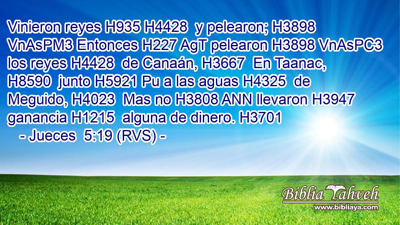 Vinieron reyes H935 H4428  y pelearon; H3898 VnAsPM3 Entonces H227 AgT pelearon H3898 VnAsPC3 los reyes H4428  de Canaán, H3667  En Taanac, H8590  junto H5921 Pu a las aguas H4325  de Meguido, H4023  Mas no H3808 ANN llevaron H3947  ganancia H1215  alguna de dinero. H3701  