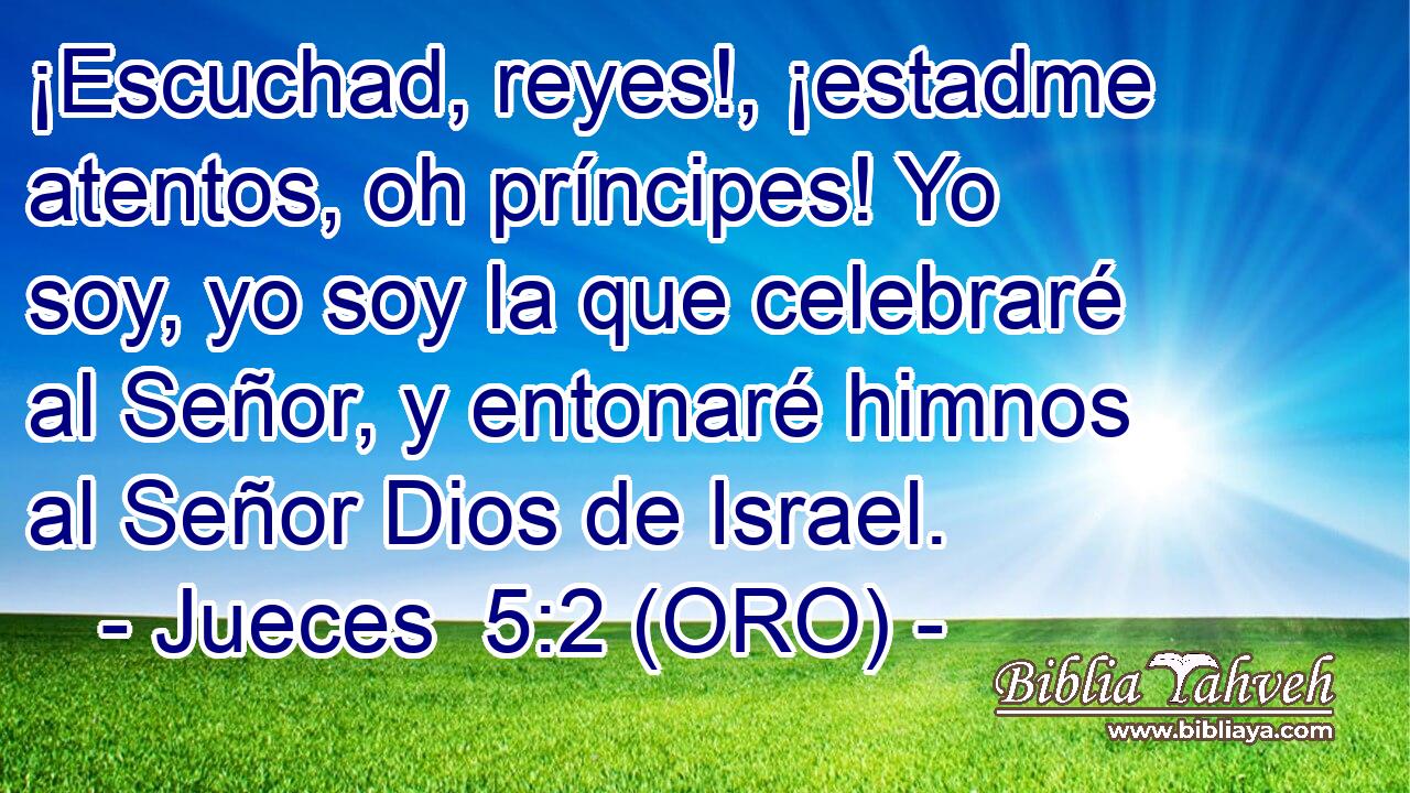  ¡Escuchad, reyes!, ¡estadme atentos, oh príncipes! Yo soy, yo soy la que celebraré al Señor, y entonaré himnos al Señor Dios de Israel. 