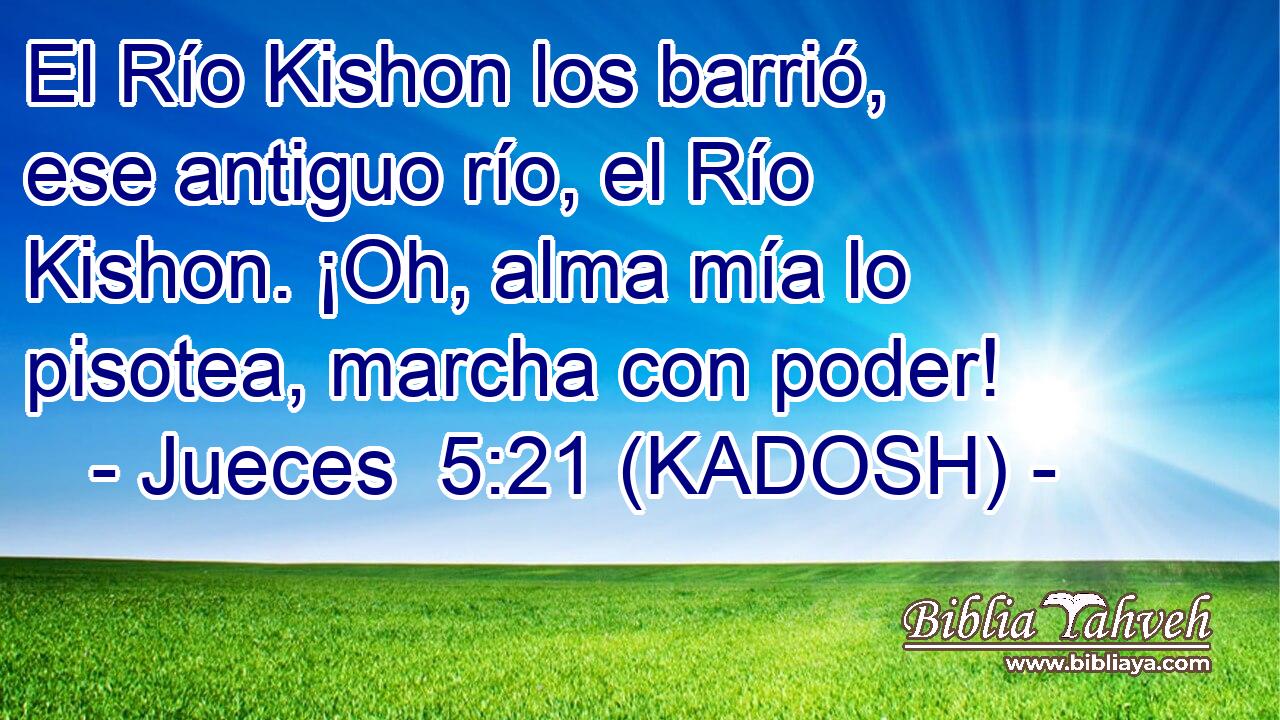  El Río Kishon los barrió, ese antiguo río, el Río Kishon. ¡Oh, alma mía lo pisotea, marcha con poder! 