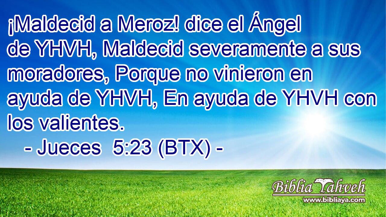 ¡Maldecid a Meroz! dice el Ángel de YHVH, Maldecid severamente a sus moradores, Porque no vinieron en ayuda de YHVH, En ayuda de YHVH con los valientes.