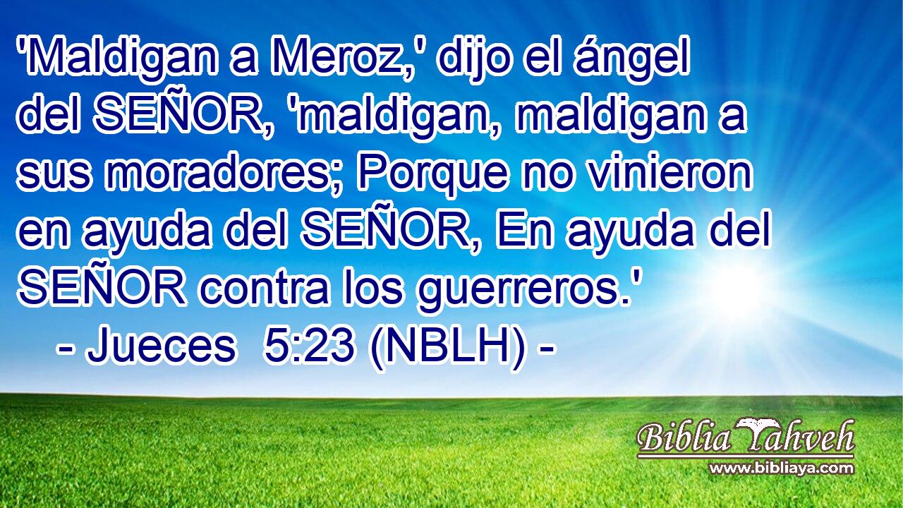  'Maldigan a Meroz,' dijo el ángel del SEÑOR, 'maldigan, maldigan a sus moradores; Porque no vinieron en ayuda del SEÑOR, En ayuda del SEÑOR contra los guerreros.' 