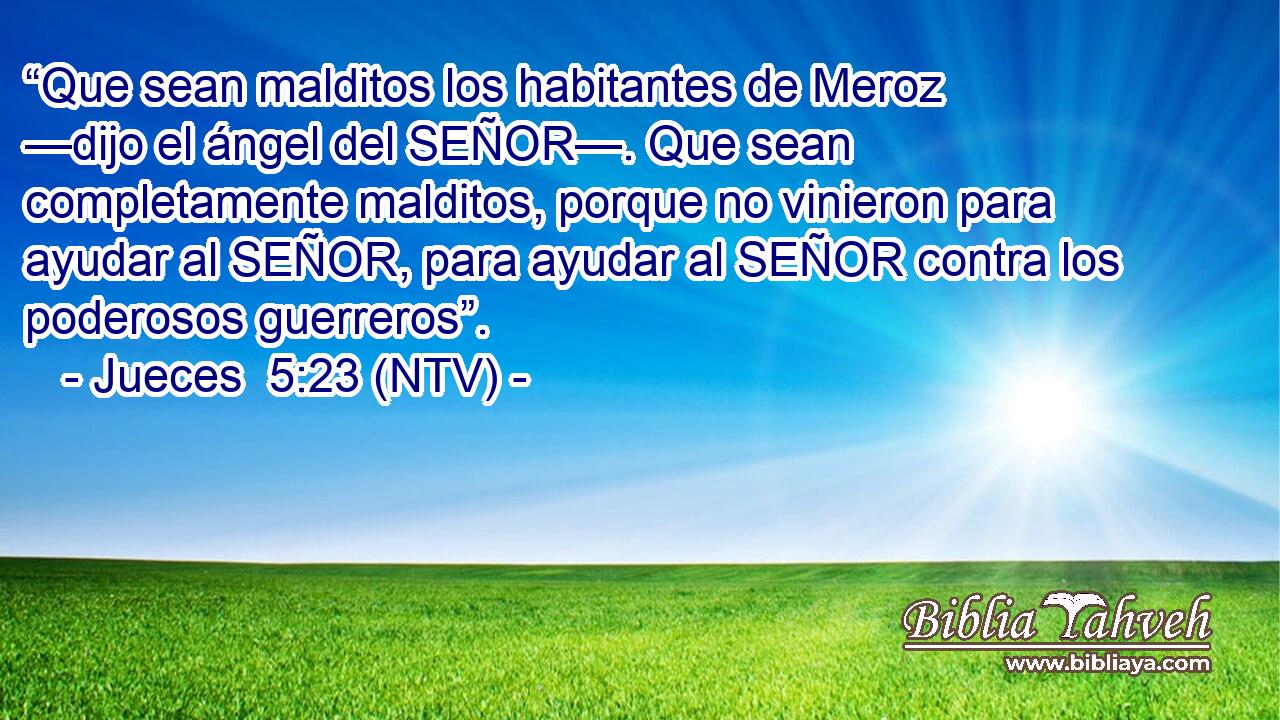 “Que sean malditos los habitantes de Meroz —dijo el ángel del SEÑOR—. Que sean completamente malditos, porque no vinieron para ayudar al SEÑOR, para ayudar al SEÑOR contra los poderosos guerreros”.