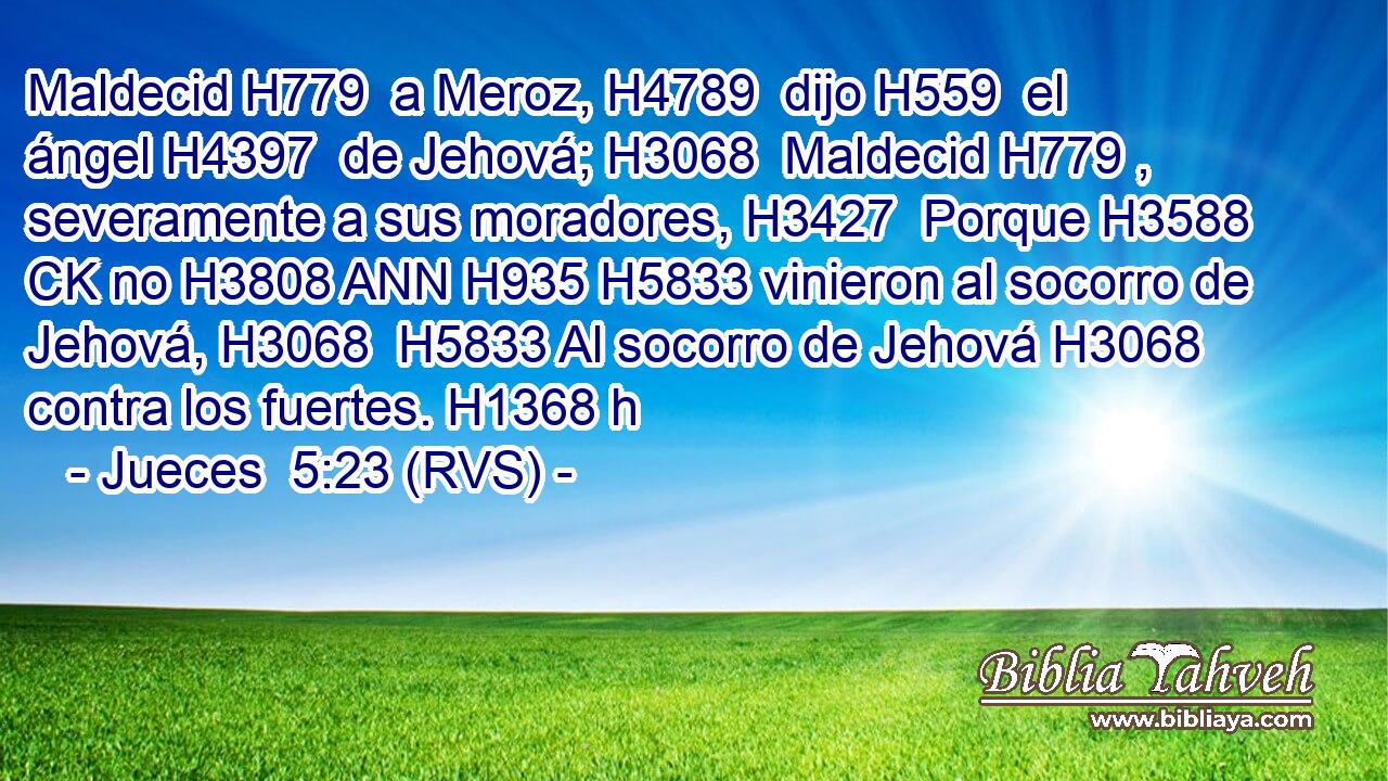 Maldecid H779  a Meroz, H4789  dijo H559  el ángel H4397  de Jehová; H3068  Maldecid H779 ,  severamente a sus moradores, H3427  Porque H3588 CK no H3808 ANN H935 H5833 vinieron al socorro de Jehová, H3068  H5833 Al socorro de Jehová H3068  contra los fuertes. H1368 h 