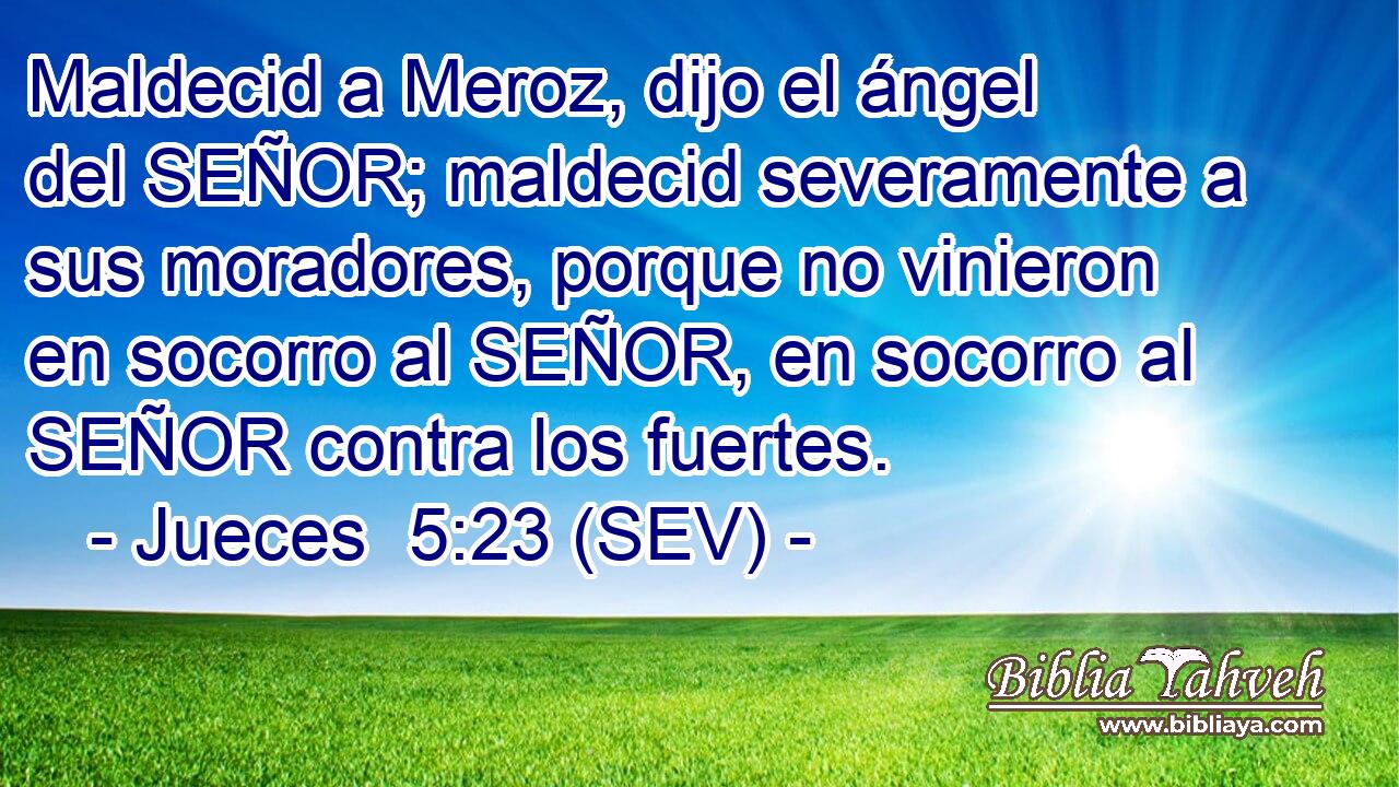 Maldecid a Meroz, dijo el ángel del SEÑOR; maldecid severamente a sus moradores, porque no vinieron en socorro al SEÑOR, en socorro al SEÑOR contra los fuertes.