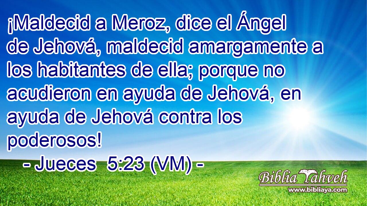  ¡Maldecid a Meroz, dice el Ángel de Jehová, maldecid amargamente a los habitantes de ella; porque no acudieron en ayuda de Jehová, en ayuda de Jehová contra los poderosos! 