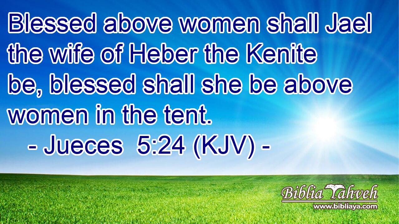 Blessed above women shall Jael the wife of Heber the Kenite be, blessed shall she be above women in the tent.