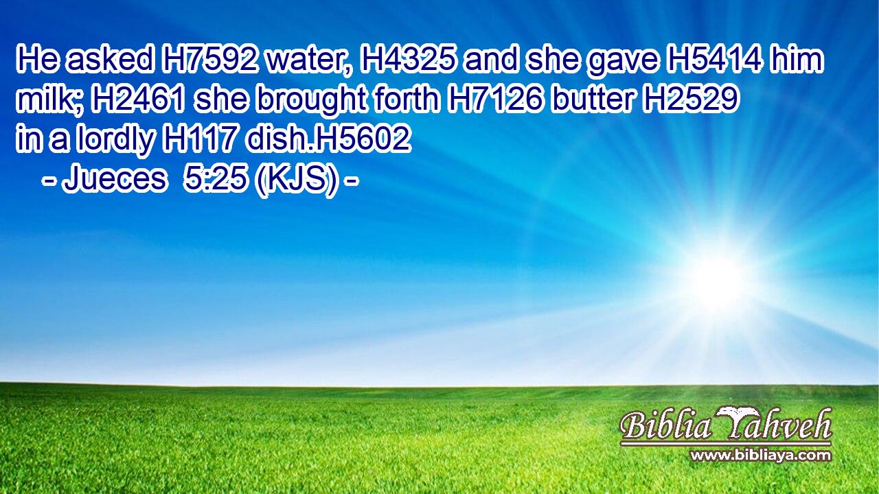He asked H7592 water, H4325 and she gave H5414 him milk; H2461 she brought forth H7126 butter H2529 in a lordly H117 dish.H5602