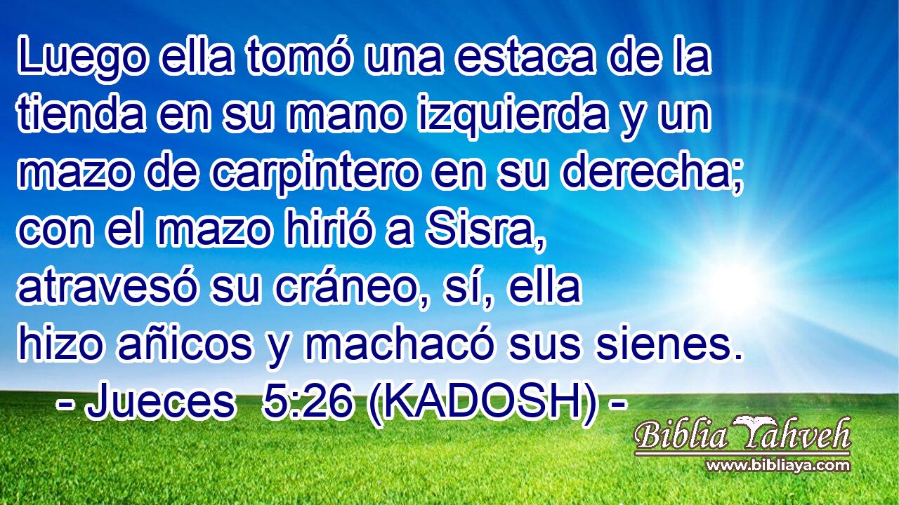  Luego ella tomó una estaca de la tienda en su mano izquierda y un mazo de carpintero en su derecha; con el mazo hirió a Sisra, atravesó su cráneo, sí, ella hizo añicos y machacó sus sienes. 
