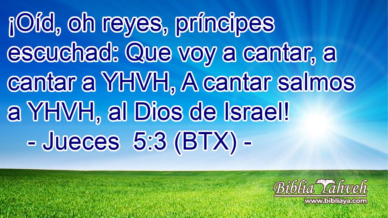 ¡Oíd, oh reyes, príncipes escuchad: Que voy a cantar, a cantar a YHVH, A cantar salmos a YHVH, al Dios de Israel!