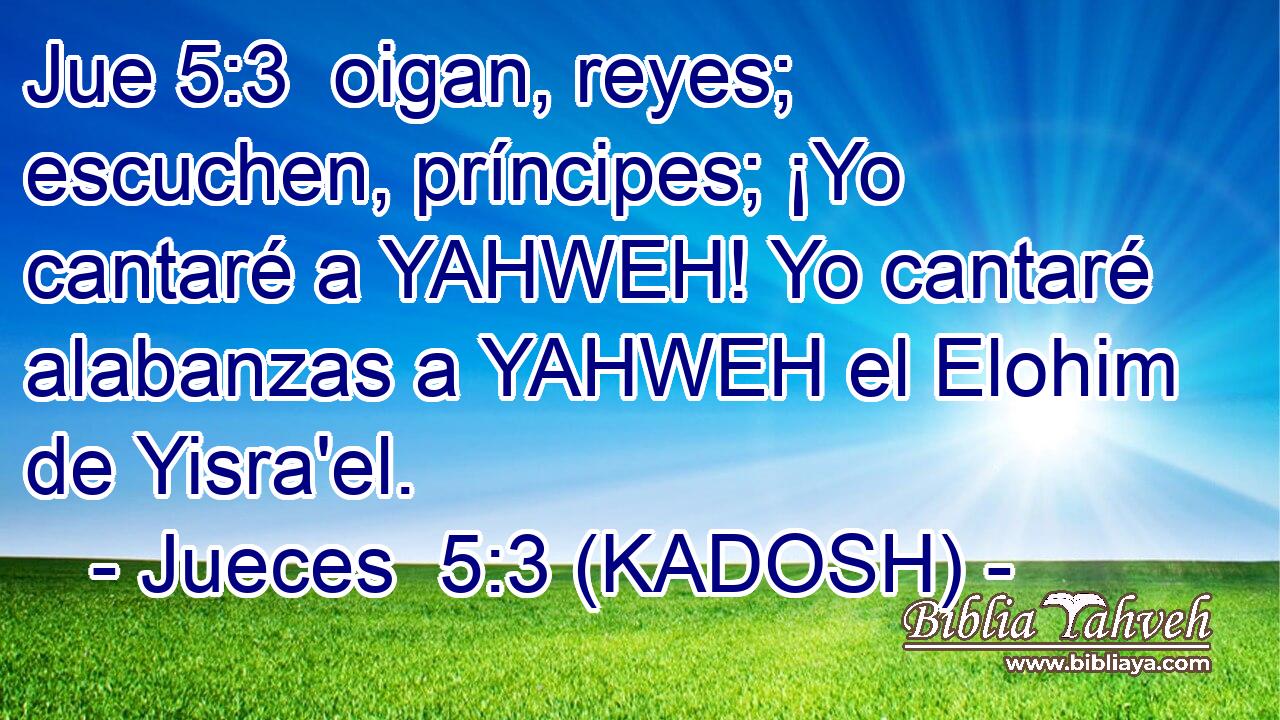  oigan, reyes; escuchen, príncipes; ¡Yo cantaré a YAHWEH! Yo cantaré alabanzas a YAHWEH el Elohim de Yisra'el. 