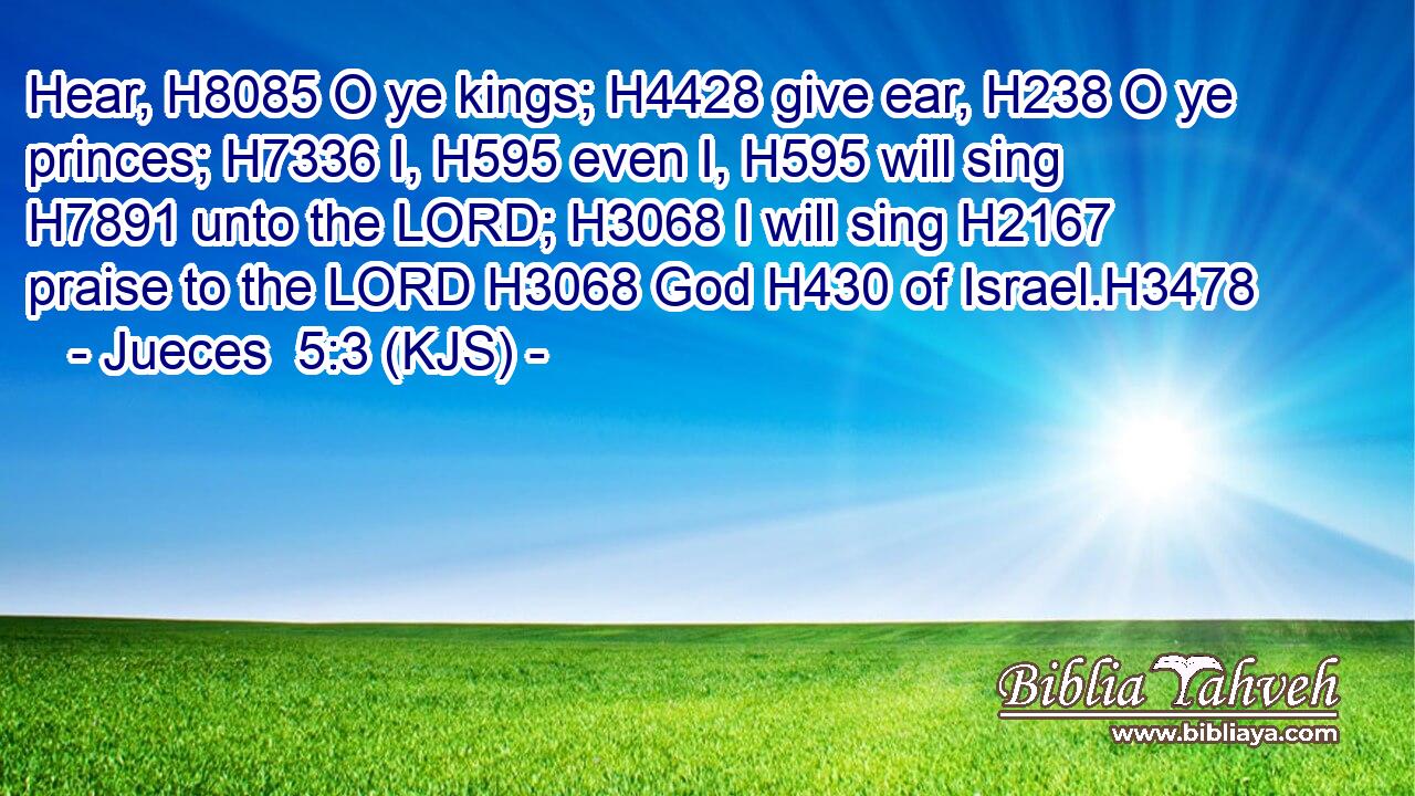 Hear, H8085 O ye kings; H4428 give ear, H238 O ye princes; H7336 I, H595 even I, H595 will sing H7891 unto the LORD; H3068 I will sing H2167 praise to the LORD H3068 God H430 of Israel.H3478
