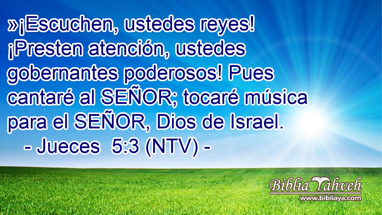 »¡Escuchen, ustedes reyes! ¡Presten atención, ustedes gobernantes poderosos! Pues cantaré al SEÑOR; tocaré música para el SEÑOR, Dios de Israel.
