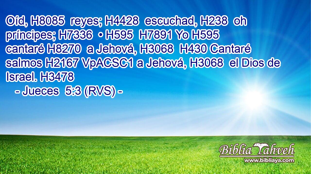 Oíd, H8085  reyes; H4428  escuchad, H238  oh príncipes; H7336  • H595  H7891 Yo H595  cantaré H8270  a Jehová, H3068  H430 Cantaré salmos H2167 VpACSC1 a Jehová, H3068  el Dios de Israel. H3478  