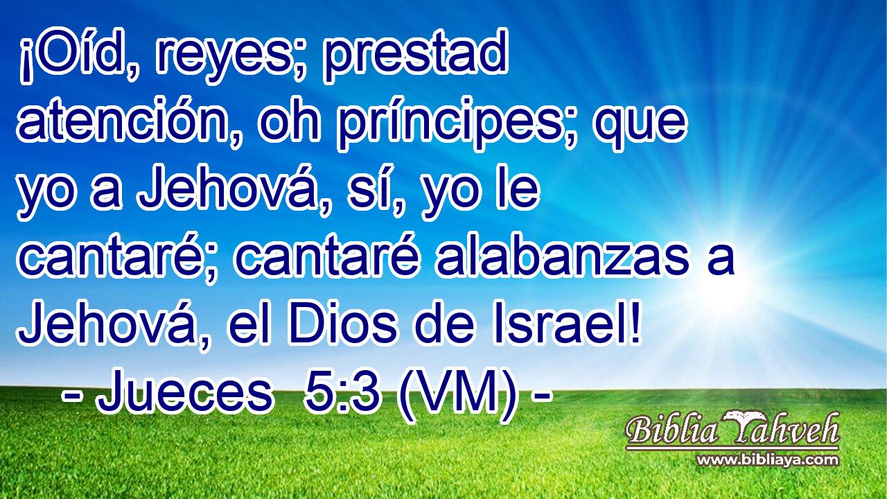  ¡Oíd, reyes; prestad atención, oh príncipes; que yo a Jehová, sí, yo le cantaré; cantaré alabanzas a Jehová, el Dios de Israel! 