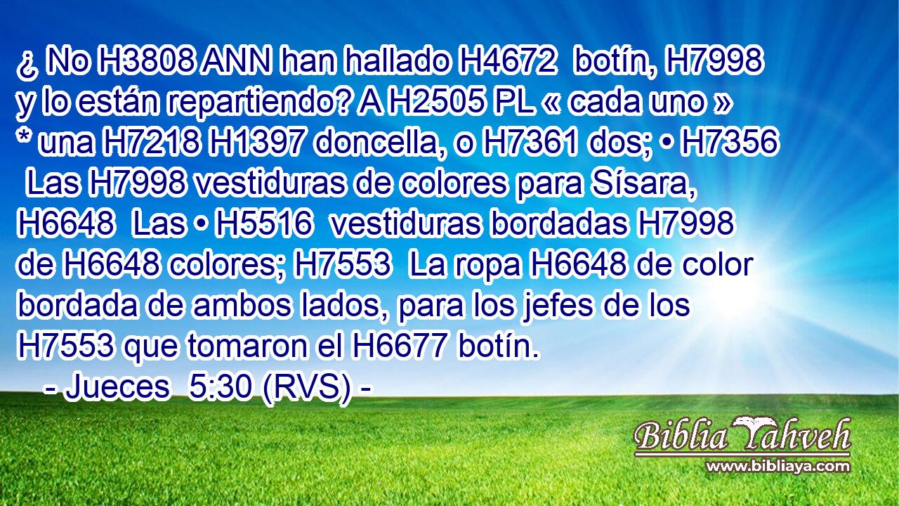 ¿ No H3808 ANN han hallado H4672  botín, H7998  y lo están repartiendo? A H2505 PL « cada uno » * una H7218 H1397 doncella, o H7361 dos; • H7356  Las H7998 vestiduras de colores para Sísara, H6648  Las • H5516  vestiduras bordadas H7998  de H6648 colores; H7553  La ropa H6648 de color bordada de ambos lados, para los jefes de los H7553 que tomaron el H6677 botín. 