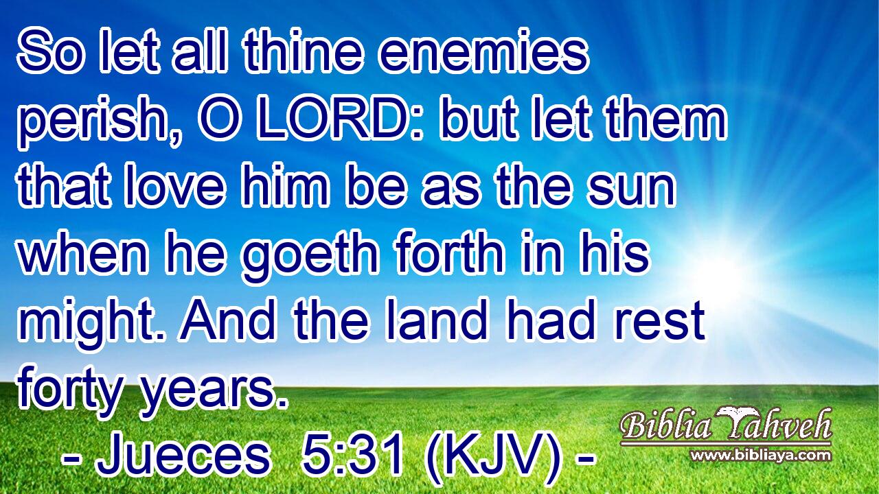 So let all thine enemies perish, O LORD: but let them that love him be as the sun when he goeth forth in his might. And the land had rest forty years.