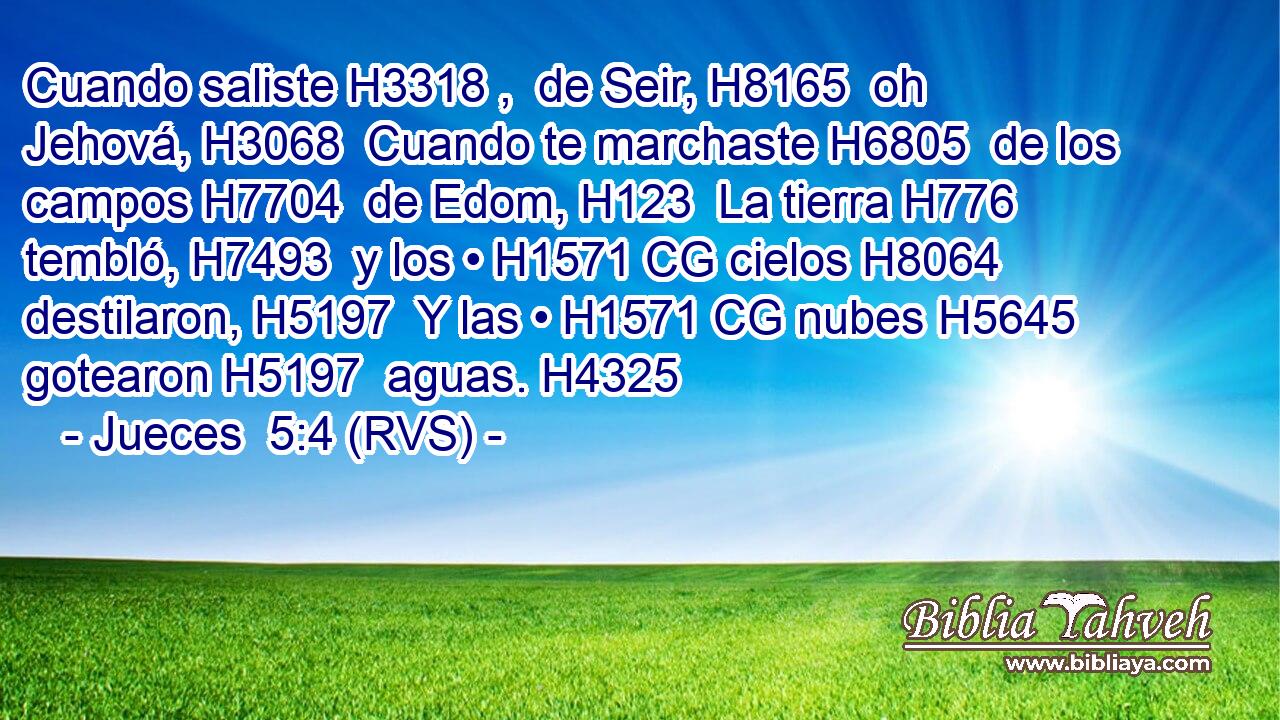 Cuando saliste H3318 ,  de Seir, H8165  oh Jehová, H3068  Cuando te marchaste H6805  de los campos H7704  de Edom, H123  La tierra H776  tembló, H7493  y los • H1571 CG cielos H8064  destilaron, H5197  Y las • H1571 CG nubes H5645  gotearon H5197  aguas. H4325  