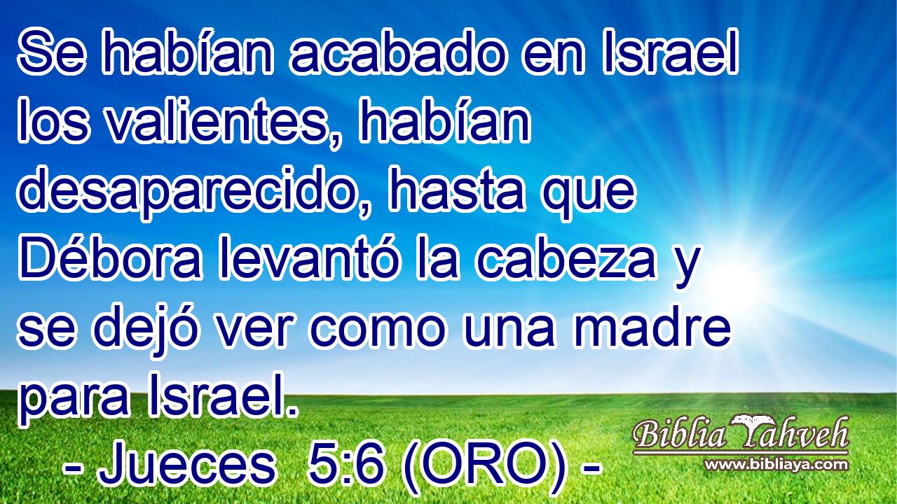  Se habían acabado en Israel los valientes, habían desaparecido, hasta que Débora levantó la cabeza y se dejó ver como una madre para Israel. 