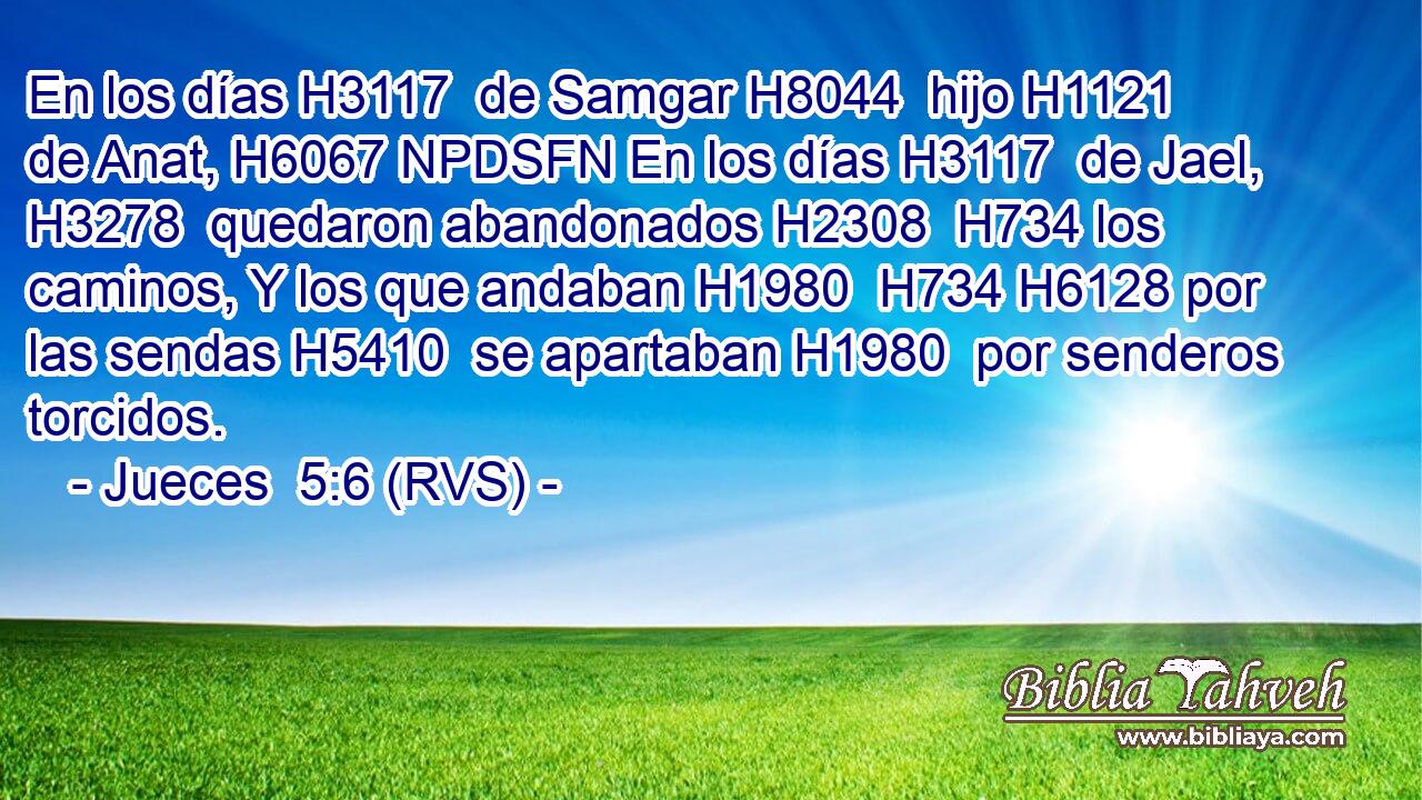 En los días H3117  de Samgar H8044  hijo H1121  de Anat, H6067 NPDSFN En los días H3117  de Jael, H3278  quedaron abandonados H2308  H734 los caminos, Y los que andaban H1980  H734 H6128 por las sendas H5410  se apartaban H1980  por senderos torcidos. 