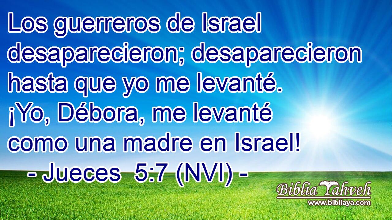  Los guerreros de Israel desaparecieron; desaparecieron hasta que yo me levanté. ¡Yo, Débora, me levanté como una madre en Israel! 