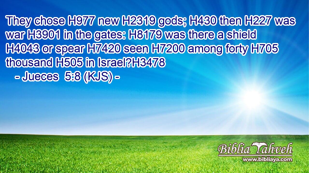 They chose H977 new H2319 gods; H430 then H227 was war H3901 in the gates: H8179 was there a shield H4043 or spear H7420 seen H7200 among forty H705 thousand H505 in Israel?H3478