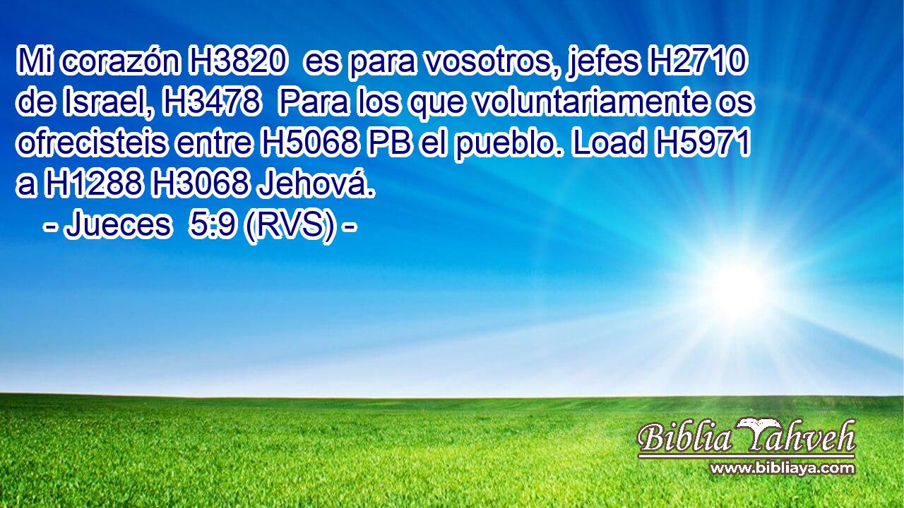 Mi corazón H3820  es para vosotros, jefes H2710  de Israel, H3478  Para los que voluntariamente os ofrecisteis entre H5068 PB el pueblo. Load H5971  a H1288 H3068 Jehová. 