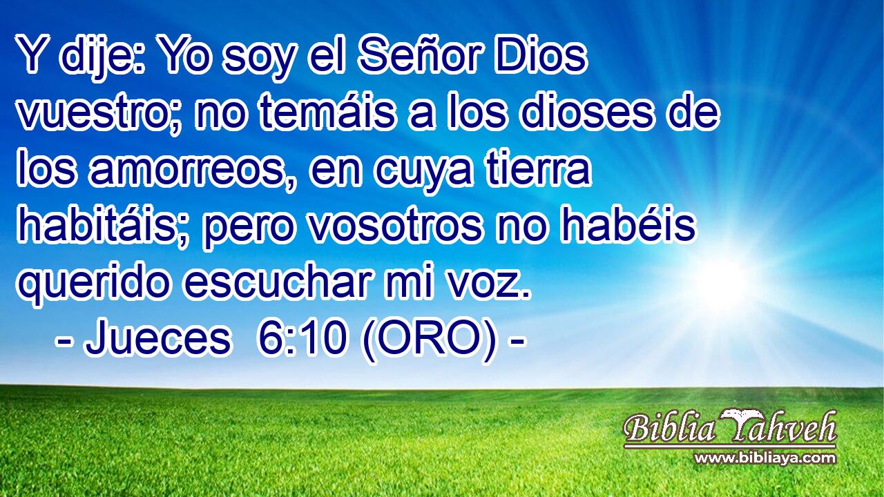  Y dije: Yo soy el Señor Dios vuestro; no temáis a los dioses de los amorreos, en cuya tierra habitáis; pero vosotros no habéis querido escuchar mi voz. 