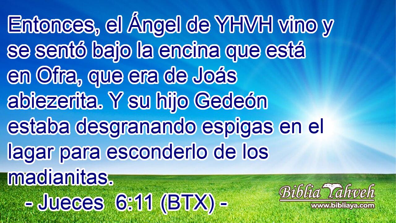 Entonces, el Ángel de YHVH vino y se sentó bajo la encina que está en Ofra, que era de Joás abiezerita. Y su hijo Gedeón estaba desgranando espigas en el lagar para esconderlo de los madianitas.