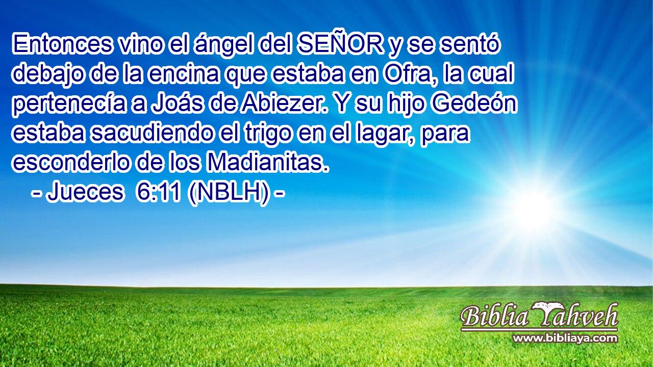  Entonces vino el ángel del SEÑOR y se sentó debajo de la encina que estaba en Ofra, la cual pertenecía a Joás de Abiezer. Y su hijo Gedeón estaba sacudiendo el trigo en el lagar, para esconderlo de los Madianitas. 