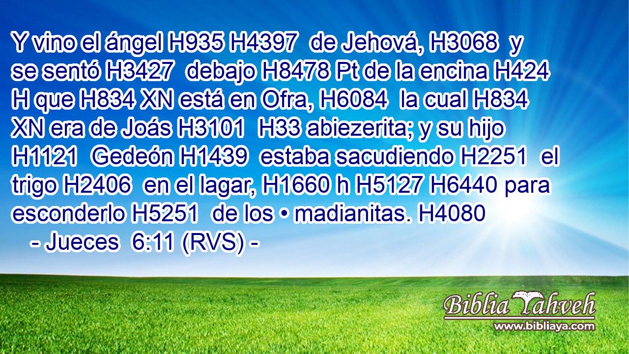 Y vino el ángel H935 H4397  de Jehová, H3068  y se sentó H3427  debajo H8478 Pt de la encina H424 H que H834 XN está en Ofra, H6084  la cual H834 XN era de Joás H3101  H33 abiezerita; y su hijo H1121  Gedeón H1439  estaba sacudiendo H2251  el trigo H2406  en el lagar, H1660 h H5127 H6440 para esconderlo H5251  de los • madianitas. H4080  