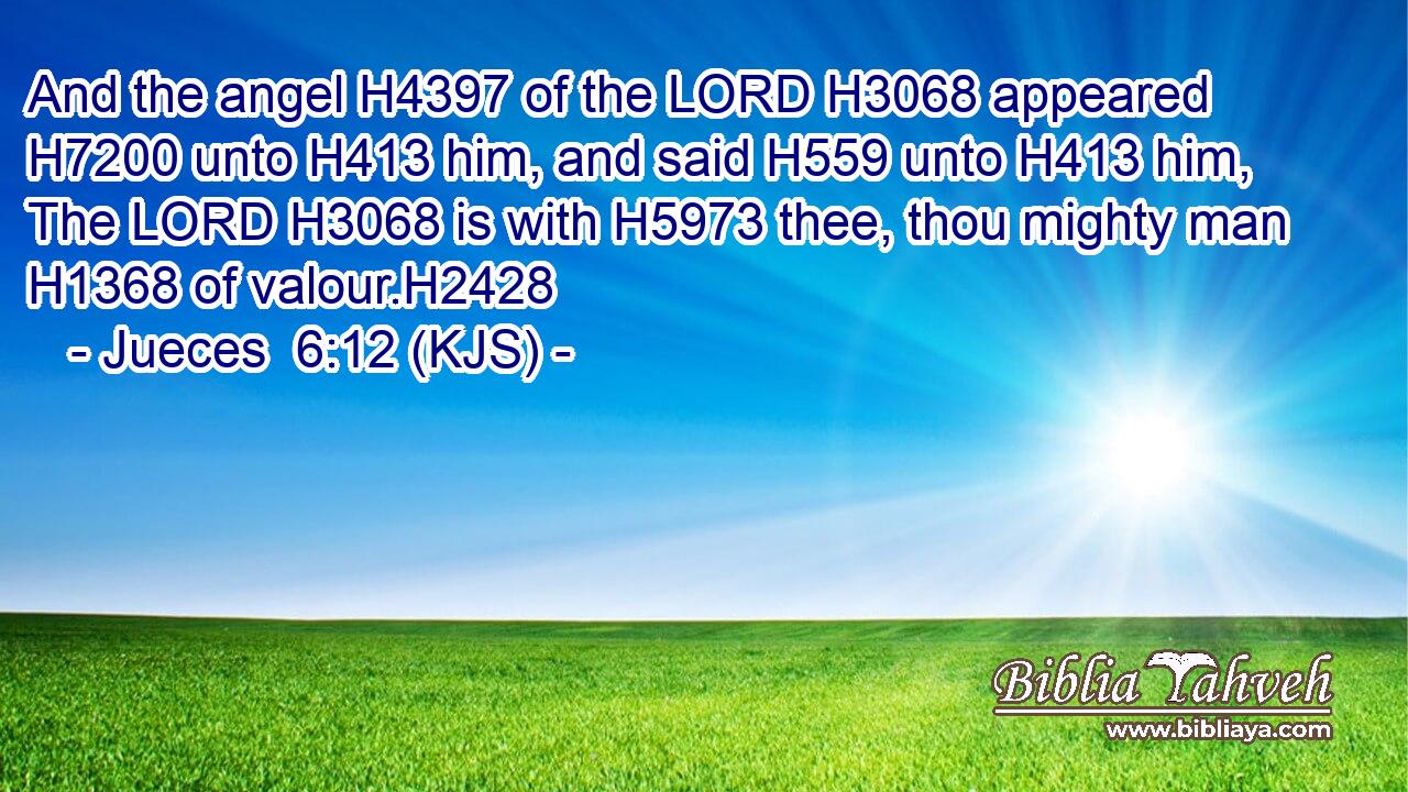 And the angel H4397 of the LORD H3068 appeared H7200 unto H413 him, and said H559 unto H413 him, The LORD H3068 is with H5973 thee, thou mighty man H1368 of valour.H2428