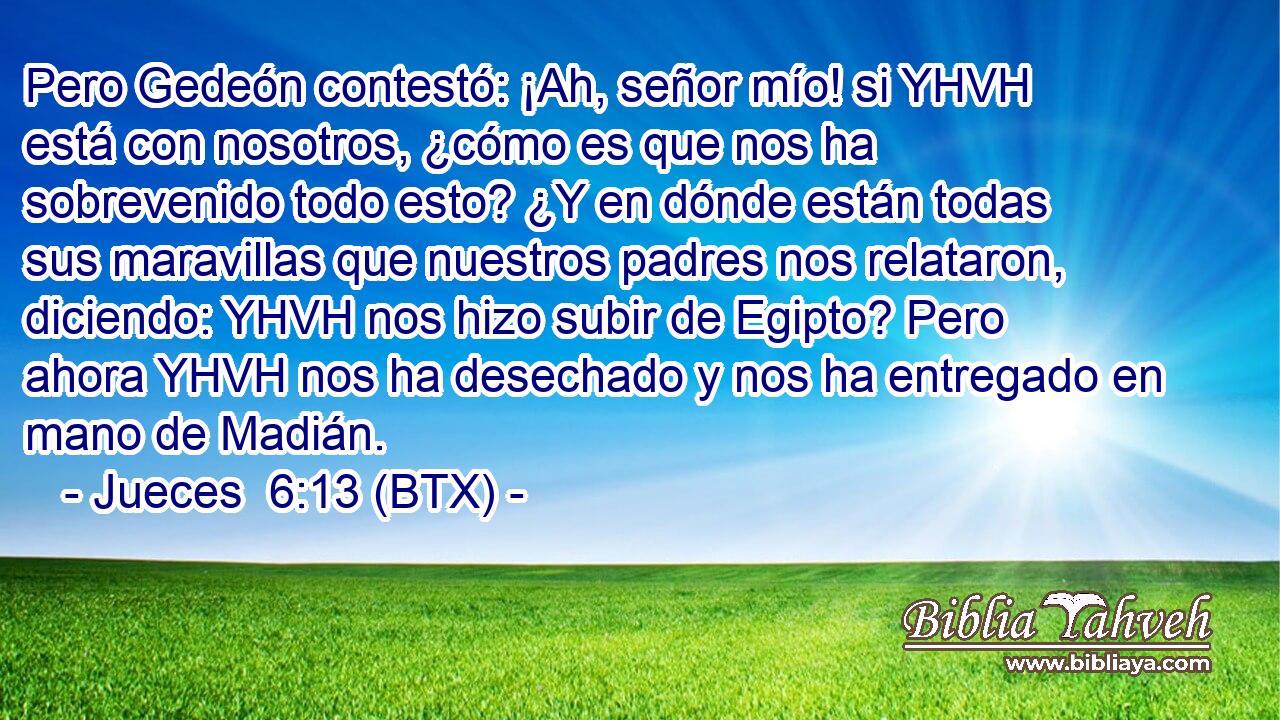 Pero Gedeón contestó: ¡Ah, señor mío! si YHVH está con nosotros, ¿cómo es que nos ha sobrevenido todo esto? ¿Y en dónde están todas sus maravillas que nuestros padres nos relataron, diciendo: YHVH nos hizo subir de Egipto? Pero ahora YHVH nos ha desechado y nos ha entregado en mano de Madián.