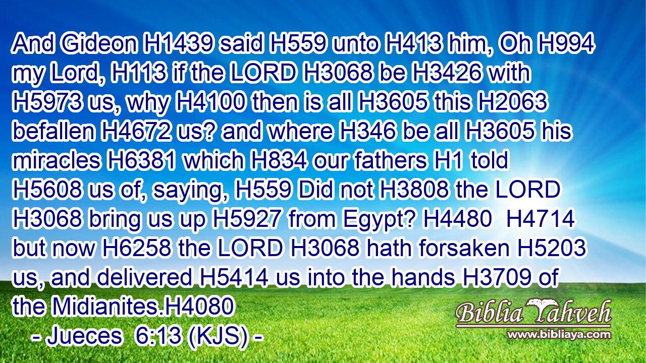And Gideon H1439 said H559 unto H413 him, Oh H994 my Lord, H113 if the LORD H3068 be H3426 with H5973 us, why H4100 then is all H3605 this H2063 befallen H4672 us? and where H346 be all H3605 his miracles H6381 which H834 our fathers H1 told H5608 us of, saying, H559 Did not H3808 the LORD H3068 bring us up H5927 from Egypt? H4480  H4714 but now H6258 the LORD H3068 hath forsaken H5203 us, and delivered H5414 us into the hands H3709 of the Midianites.H4080