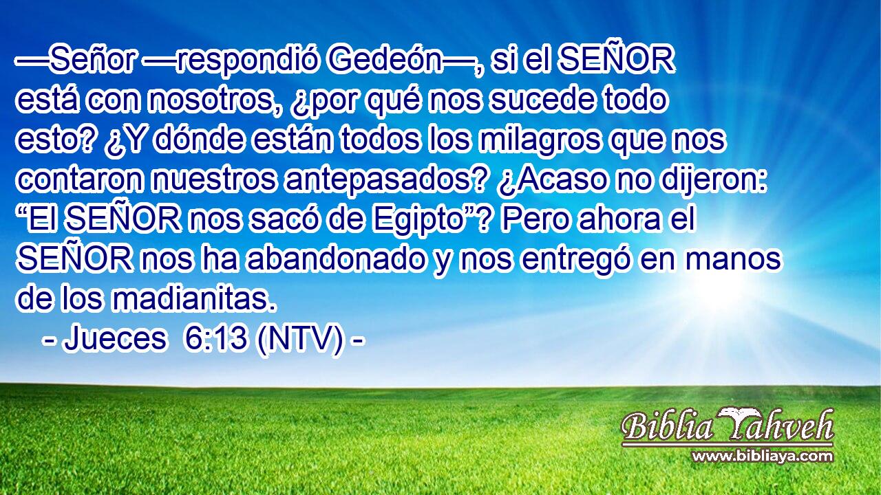 —Señor —respondió Gedeón—, si el SEÑOR está con nosotros, ¿por qué nos sucede todo esto? ¿Y dónde están todos los milagros que nos contaron nuestros antepasados? ¿Acaso no dijeron: “El SEÑOR nos sacó de Egipto”? Pero ahora el SEÑOR nos ha abandonado y nos entregó en manos de los madianitas.